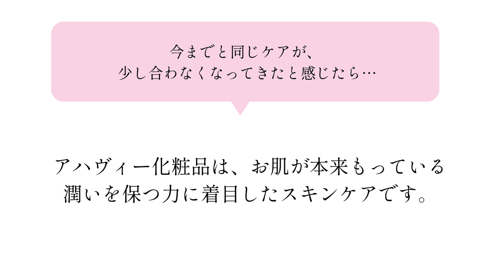 今までと同じケアが、少し合わなくなってきたと感じたら…。アハヴィー化粧品は、お肌が本来もっている潤いを保つ力に着目したスキンケアです。