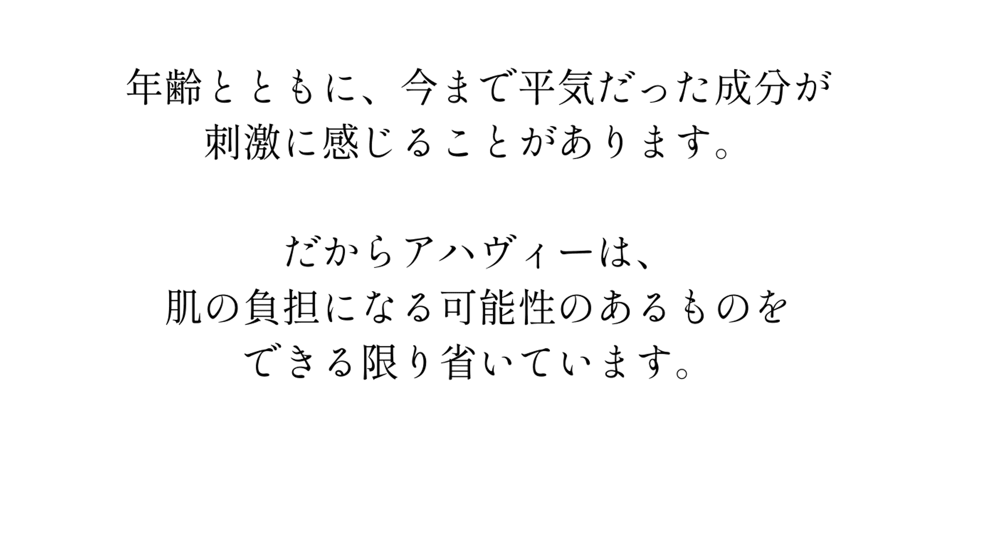 年齢とともに、今まで平気だった成分が刺激に感じることがあります。だから、アハヴィー化粧品は、肌の負担になる可能性のあるものをできる限り省いています。