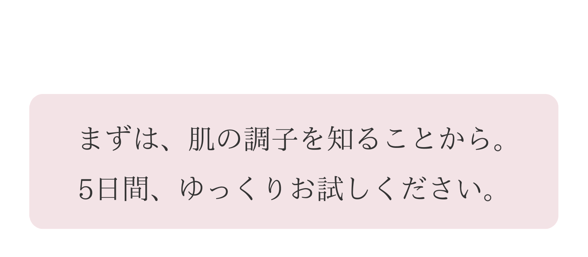 まずはお肌の調子を知ることから。５日間、ゆっくりお試しください。