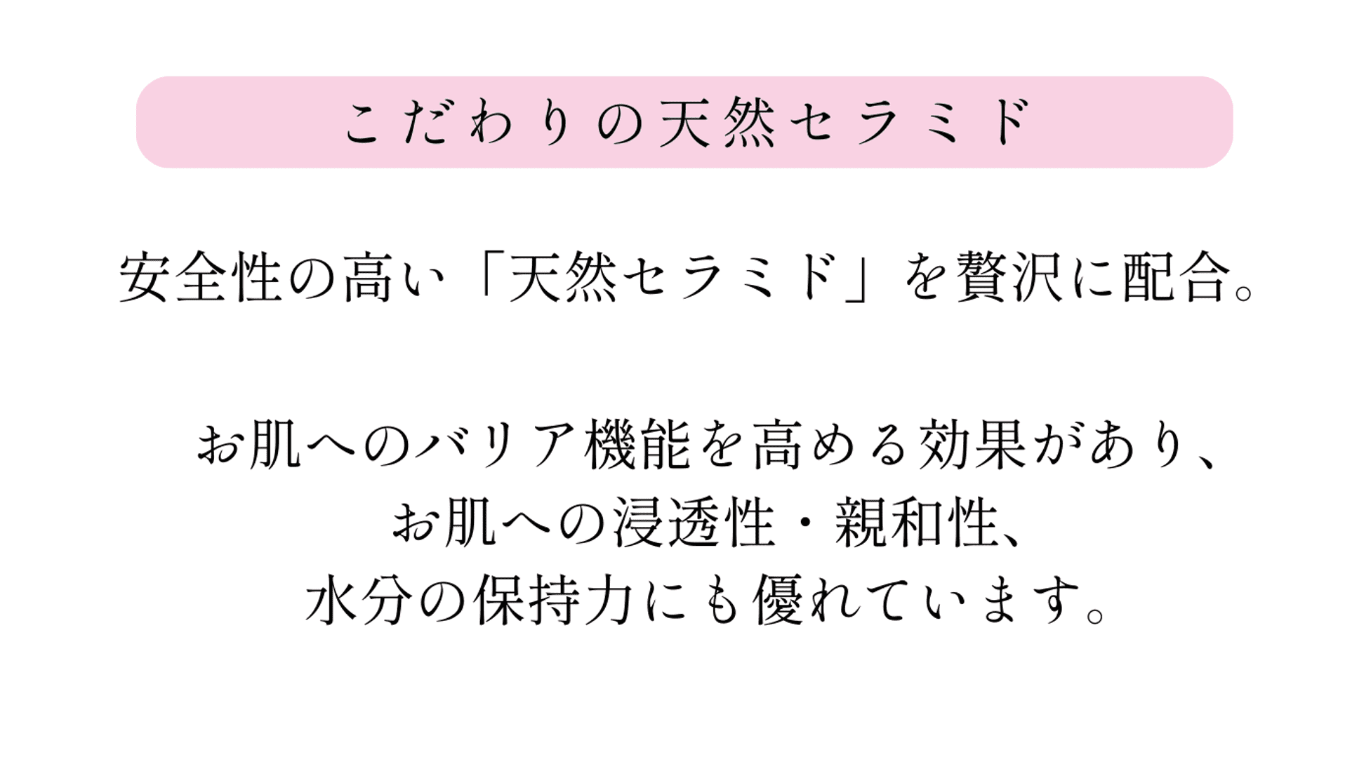 アハヴィー化粧品はセラミドの中でも、安全性の高い「天然セラミド」を贅沢に配合。このセラミドはお肌のバリア機能を高める効果があり、親和性、安全性、水分保持力に優れています。