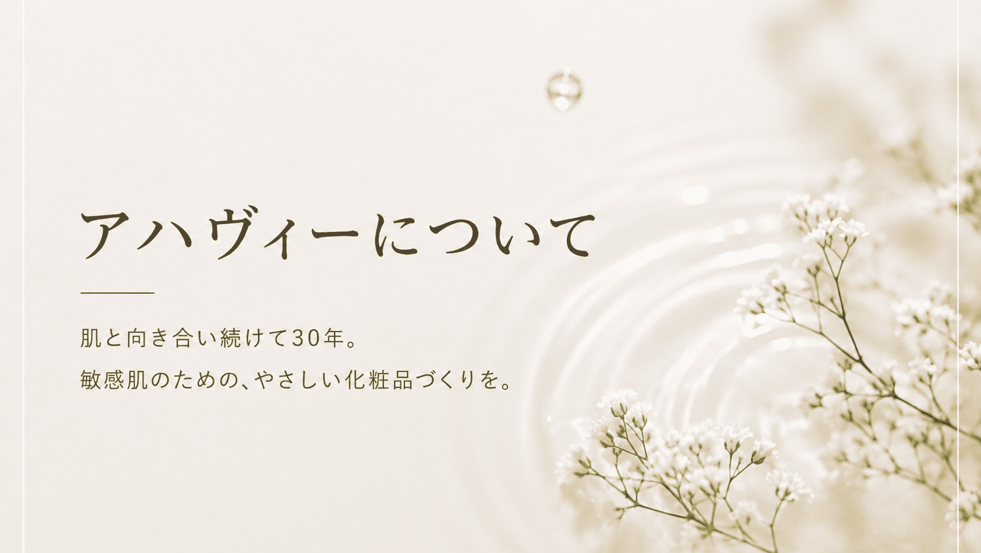 アハヴィー化粧品は、敏感肌や乾燥などの肌悩みに寄り添い、肌へのやさしさを大切にしたスキンケア・ヘアケア化粧品をお届けしています。1995年の創立以来、毎日続けやすいシンプルなお手入れを提案しています。